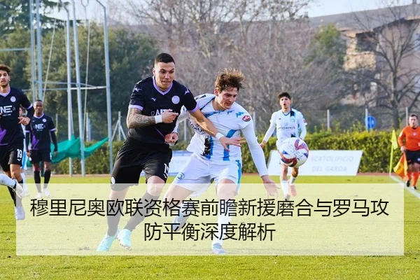 穆里尼奥欧联资格赛前瞻新援磨合与罗马攻防平衡深度解析