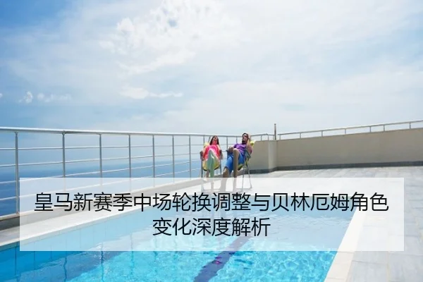 皇马新赛季中场轮换调整与贝林厄姆角色变化深度解析