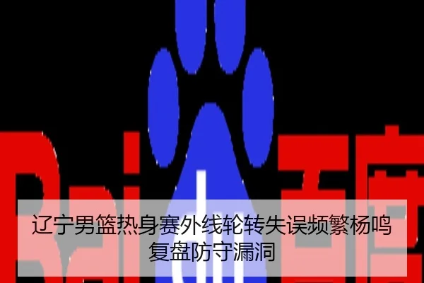 辽宁男篮热身赛外线轮转失误频繁杨鸣复盘防守漏洞