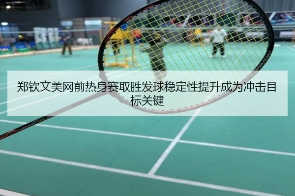 郑钦文美网前热身赛取胜发球稳定性提升成为冲击目标关键