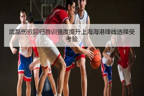 武磊伤愈回归首训强度提升上海海港锋线选择受考验